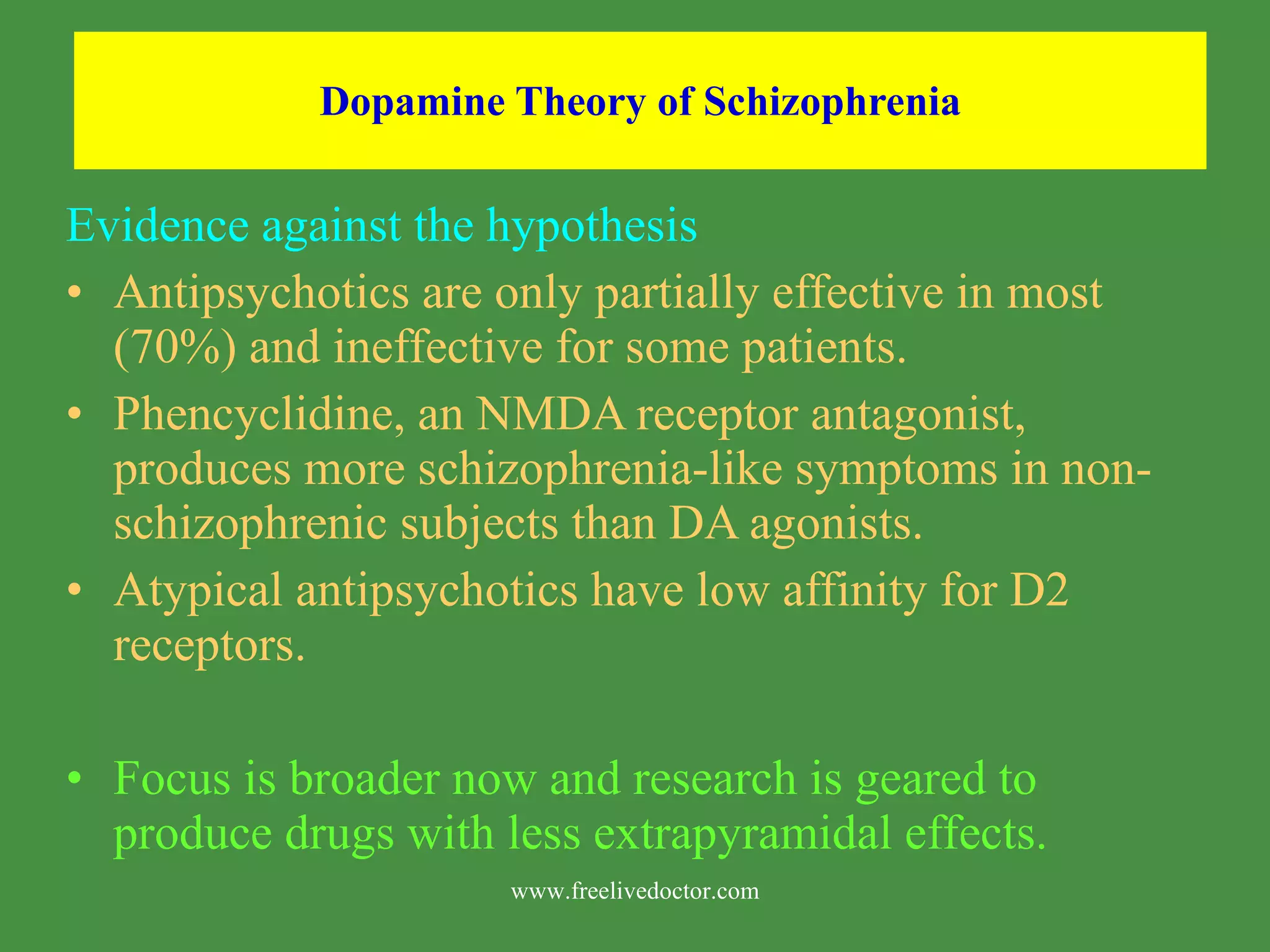 Dopamine Theory of Schizophrenia Evidence against the hypothesis Antipsychotics are only partially effective in most (70%) and ineffective for some patients. Phencyclidine, an NMDA receptor antagonist, produces more schizophrenia-like symptoms in non-schizophrenic subjects than DA agonists. Atypical antipsychotics have low affinity for D2 receptors. Focus is broader now and research is geared to produce drugs with less extrapyramidal effects. www.freelivedoctor.com
