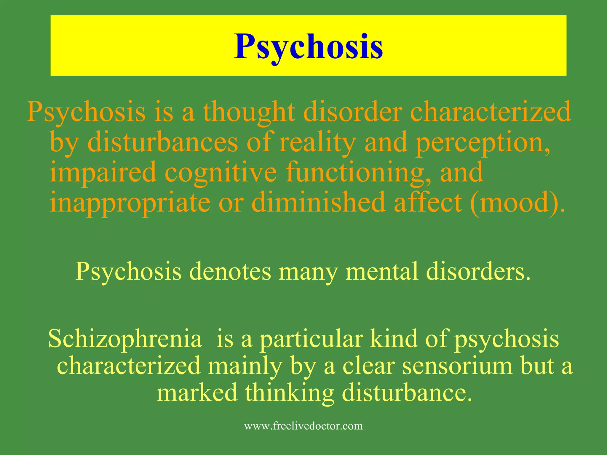Psychosis Psychosis is a thought disorder characterized by disturbances of reality and perception, impaired cognitive functioning, and inappropriate or diminished affect (mood). Psychosis denotes many mental disorders. Schizophrenia is a particular kind of psychosis characterized mainly by a clear sensorium but a marked thinking disturbance. www.freelivedoctor.com