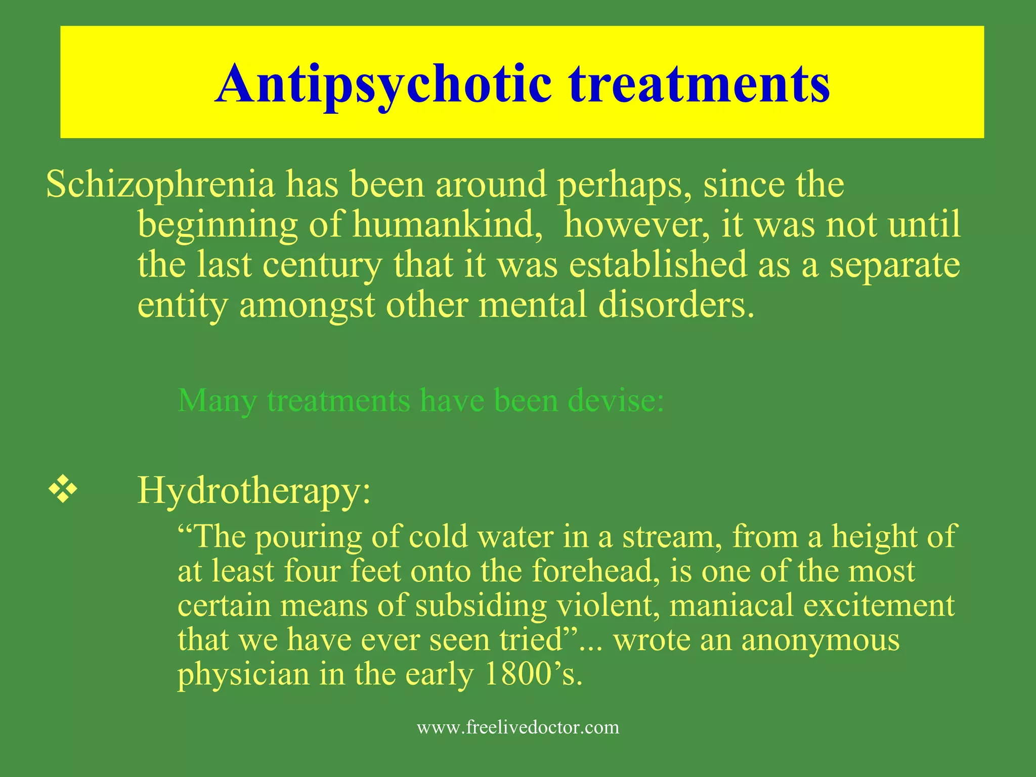 Antipsychotic treatments Schizophrenia has been around perhaps, since the beginning of humankind, however, it was not until the last century that it was established as a separate entity amongst other mental disorders. Many treatments have been devise: Hydrotherapy: “ The pouring of cold water in a stream, from a height of at least four feet onto the forehead, is one of the most certain means of subsiding violent, maniacal excitement that we have ever seen tried”... wrote an anonymous physician in the early 1800’s. www.freelivedoctor.com