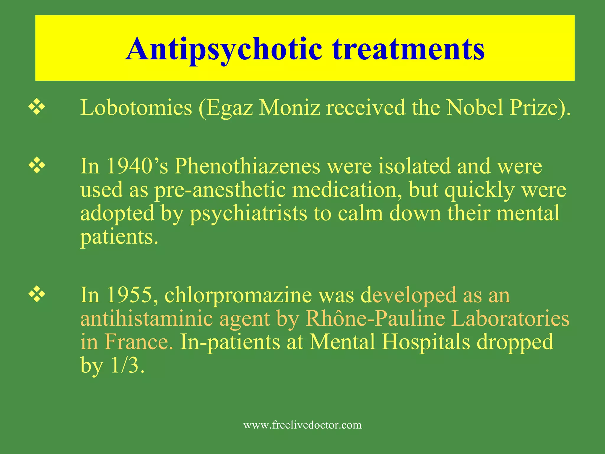 Antipsychotic treatments Lobotomies (Egaz Moniz received the Nobel Prize). In 1940’s Phenothiazenes were isolated and were used as pre-anesthetic medication, but quickly were adopted by psychiatrists to calm down their mental patients. In 1955, chlorpromazine was d eveloped as an antihistaminic agent by Rh ô ne-Pauline Laboratories in France. In-patients at Mental Hospitals dropped by 1/3. www.freelivedoctor.com