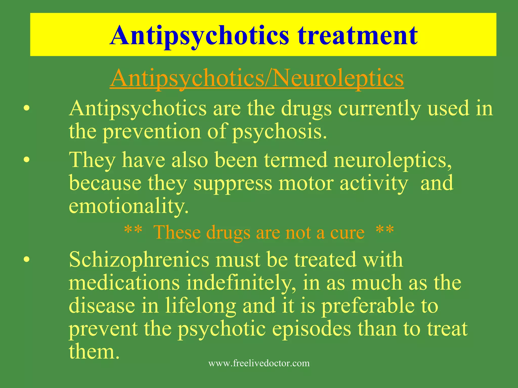 Antipsychotics treatment Antipsychotics/Neuroleptics Antipsychotics are the drugs currently used in the prevention of psychosis. They have also been termed neuroleptics, because they suppress motor activity and emotionality. ** These drugs are not a cure ** Schizophrenics must be treated with medications indefinitely, in as much as the disease in lifelong and it is preferable to prevent the psychotic episodes than to treat them. www.freelivedoctor.com