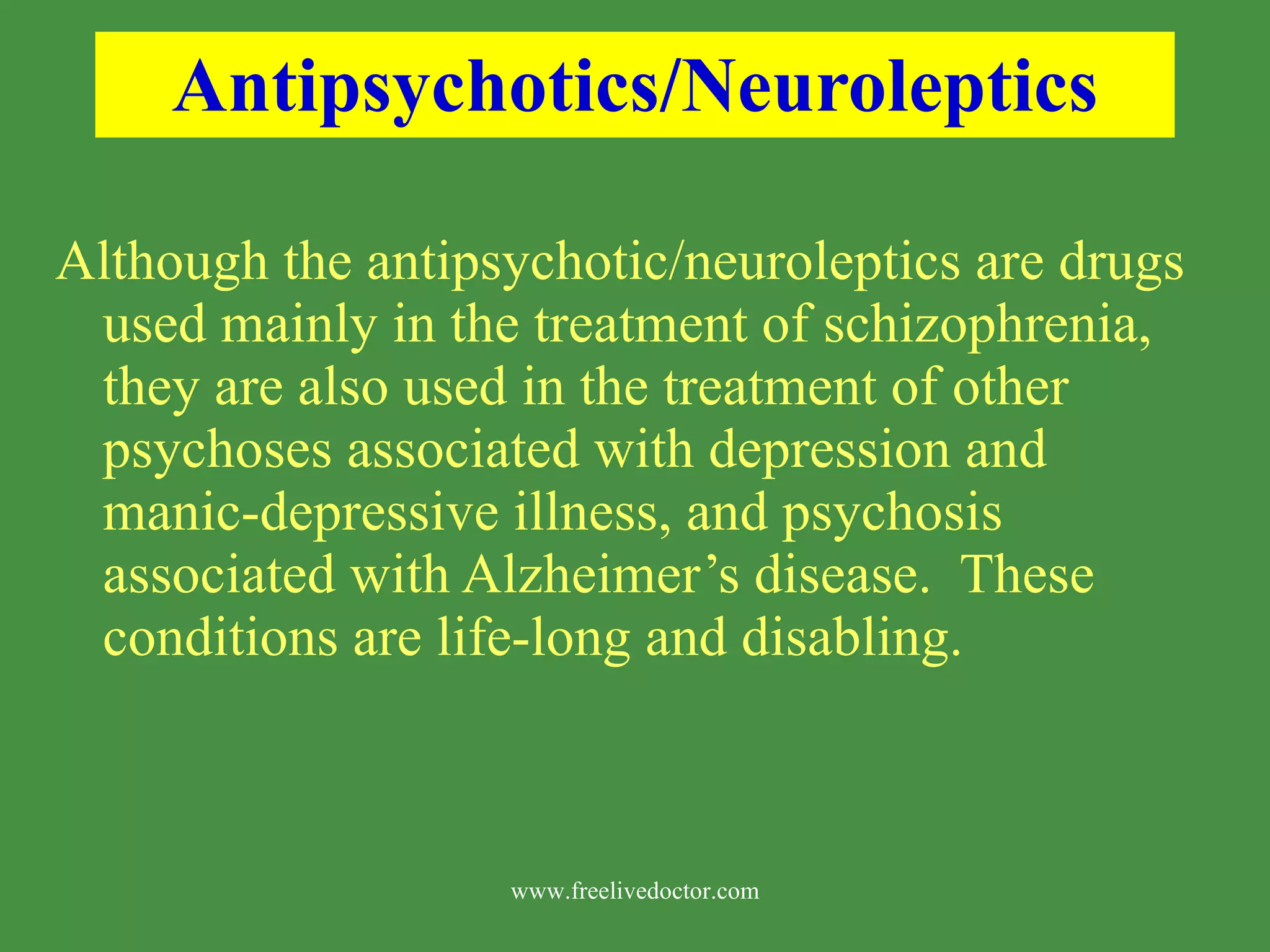 Antipsychotics/Neuroleptics Although the antipsychotic/neuroleptics are drugs used mainly in the treatment of schizophrenia, they are also used in the treatment of other psychoses associated with depression and manic-depressive illness, and psychosis associated with Alzheimer’s disease. These conditions are life-long and disabling. www.freelivedoctor.com