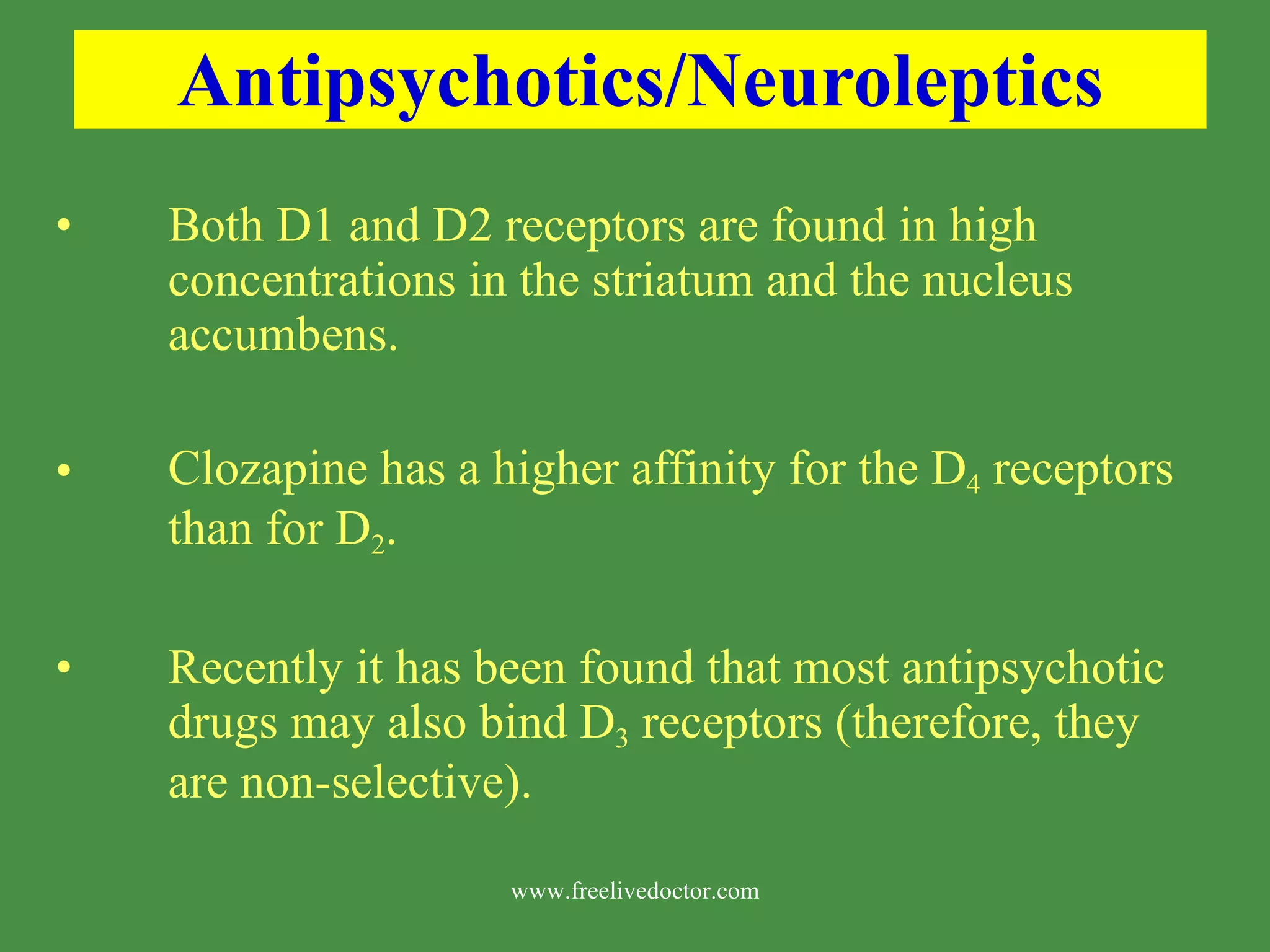 Antipsychotics/Neuroleptics Both D1 and D2 receptors are found in high concentrations in the striatum and the nucleus accumbens. Clozapine has a higher affinity for the D 4 receptors than for D 2 . Recently it has been found that most antipsychotic drugs may also bind D 3 receptors (therefore, they are non-selective). www.freelivedoctor.com