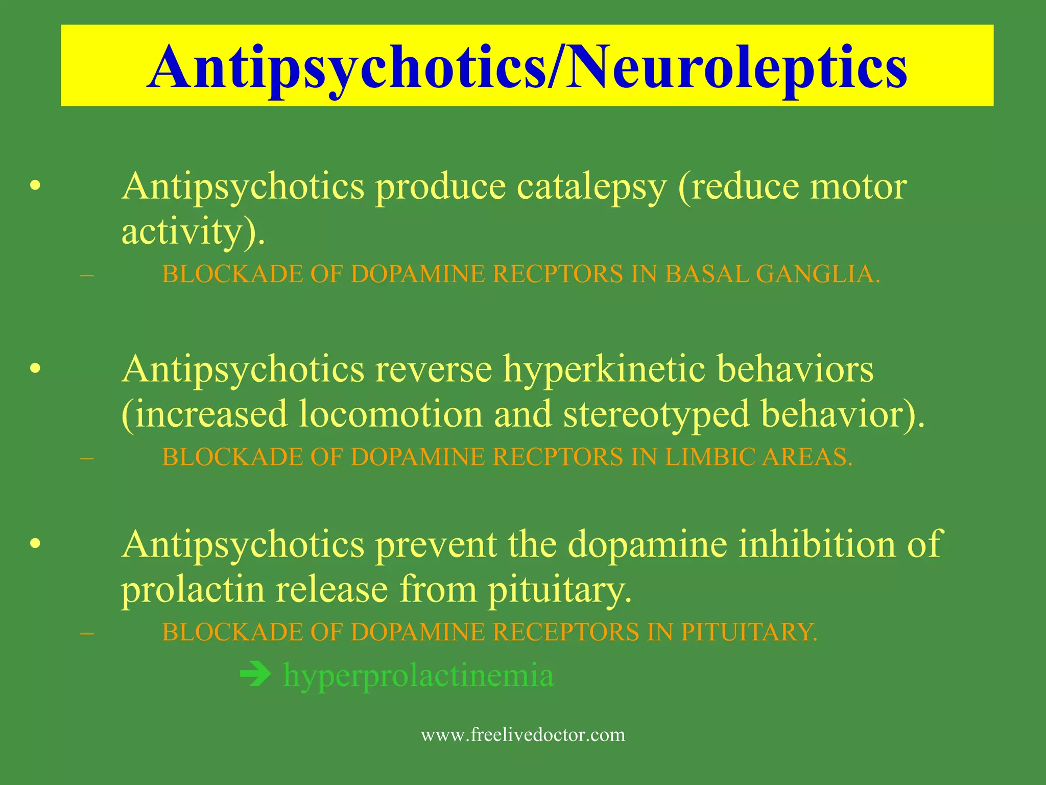 Antipsychotics/Neuroleptics Antipsychotics produce catalepsy (reduce motor activity). BLOCKADE OF DOPAMINE RECPTORS IN BASAL GANGLIA. Antipsychotics reverse hyperkinetic behaviors (increased locomotion and stereotyped behavior). BLOCKADE OF DOPAMINE RECPTORS IN LIMBIC AREAS. Antipsychotics prevent the dopamine inhibition of prolactin release from pituitary. BLOCKADE OF DOPAMINE RECEPTORS IN PITUITARY. hyperprolactinemia www.freelivedoctor.com