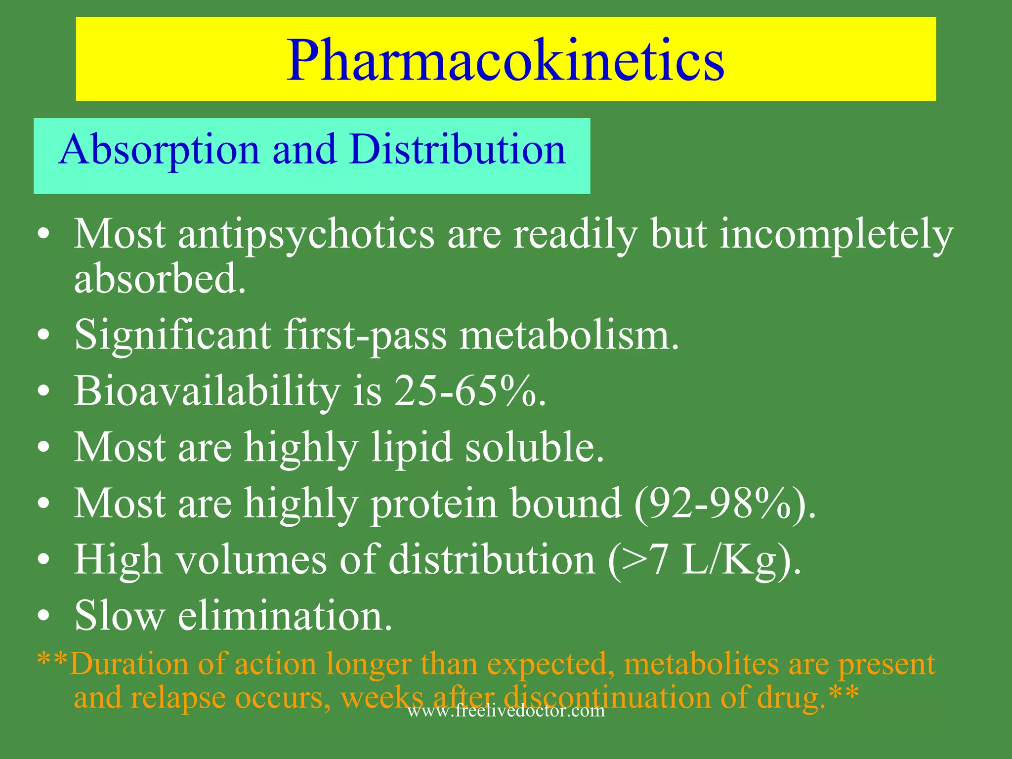 Pharmacokinetics Absorption and Distribution Most antipsychotics are readily but incompletely absorbed. Significant first-pass metabolism. Bioavailability is 25-65%. Most are highly lipid soluble. Most are highly protein bound (92-98%). High volumes of distribution (>7 L/Kg). Slow elimination. **Duration of action longer than expected, metabolites are present and relapse occurs, weeks after discontinuation of drug.** www.freelivedoctor.com