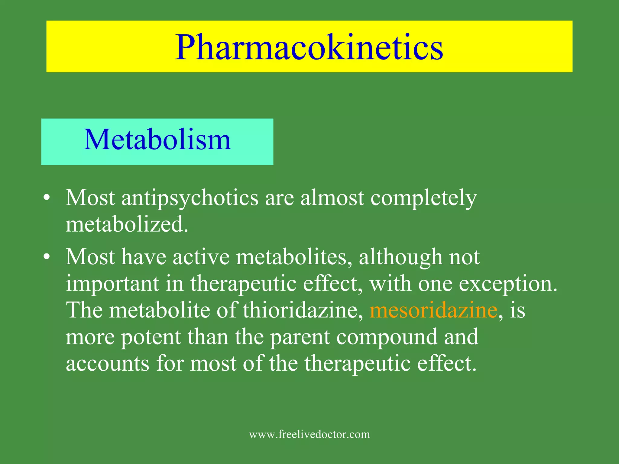 Pharmacokinetics Metabolism Most antipsychotics are almost completely metabolized. Most have active metabolites, although not important in therapeutic effect, with one exception. The metabolite of thioridazine, mesoridazine , is more potent than the parent compound and accounts for most of the therapeutic effect. www.freelivedoctor.com