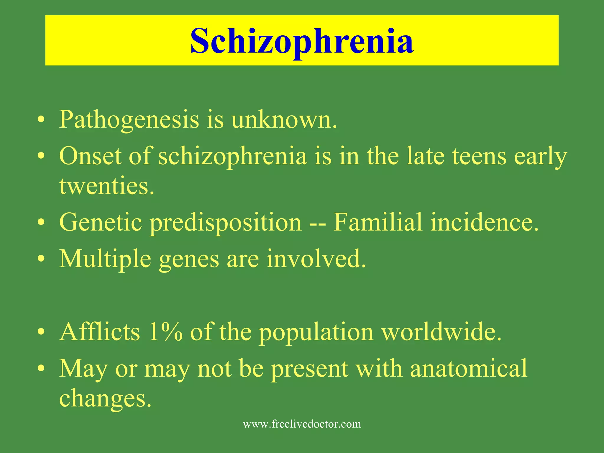 Schizophrenia Pathogenesis is unknown. Onset of schizophrenia is in the late teens early twenties. Genetic predisposition -- Familial incidence. Multiple genes are involved. Afflicts 1% of the population worldwide. May or may not be present with anatomical changes. www.freelivedoctor.com