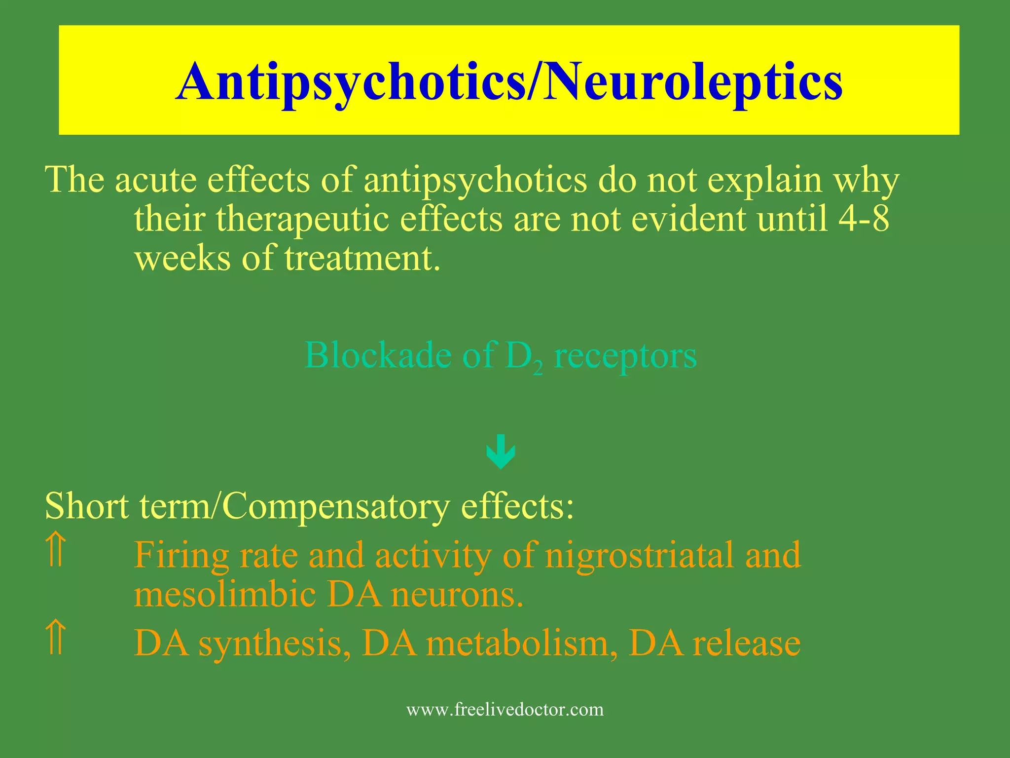 Antipsychotics/Neuroleptics The acute effects of antipsychotics do not explain why their therapeutic effects are not evident until 4-8 weeks of treatment. Blockade of D 2 receptors Short term/Compensatory effects: Firing rate and activity of nigrostriatal and mesolimbic DA neurons. DA synthesis, DA metabolism, DA release www.freelivedoctor.com