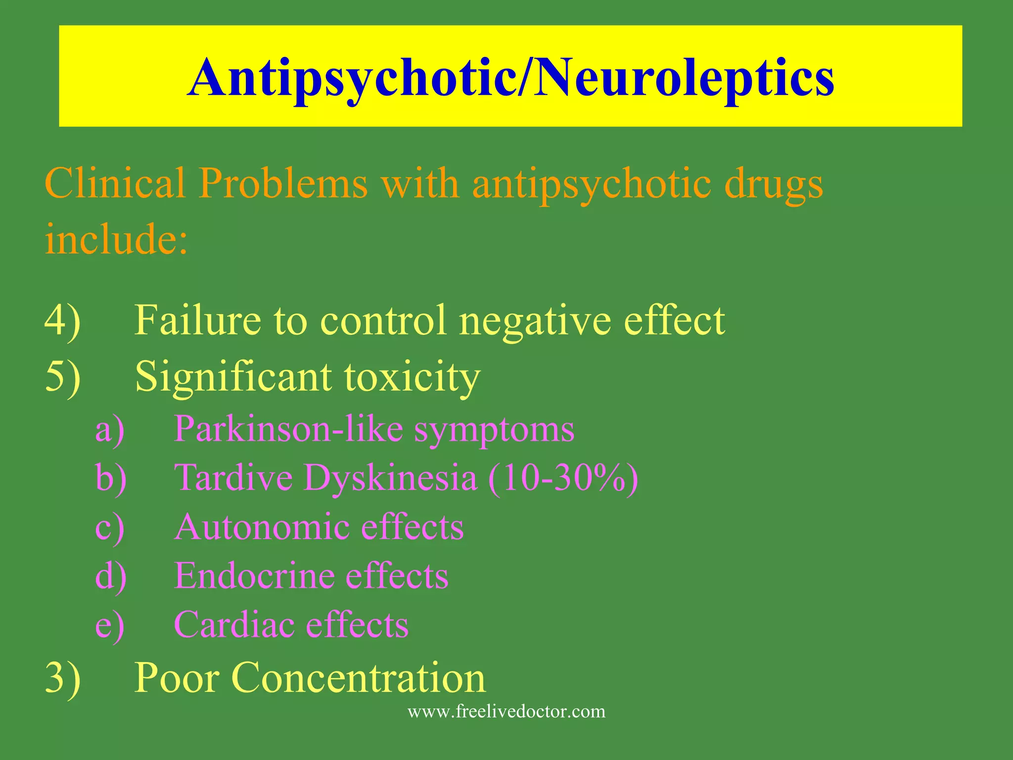 Antipsychotic/Neuroleptics Clinical Problems with antipsychotic drugs include: Failure to control negative effect Significant toxicity Parkinson-like symptoms Tardive Dyskinesia (10-30%) Autonomic effects Endocrine effects Cardiac effects 3) Poor Concentration www.freelivedoctor.com