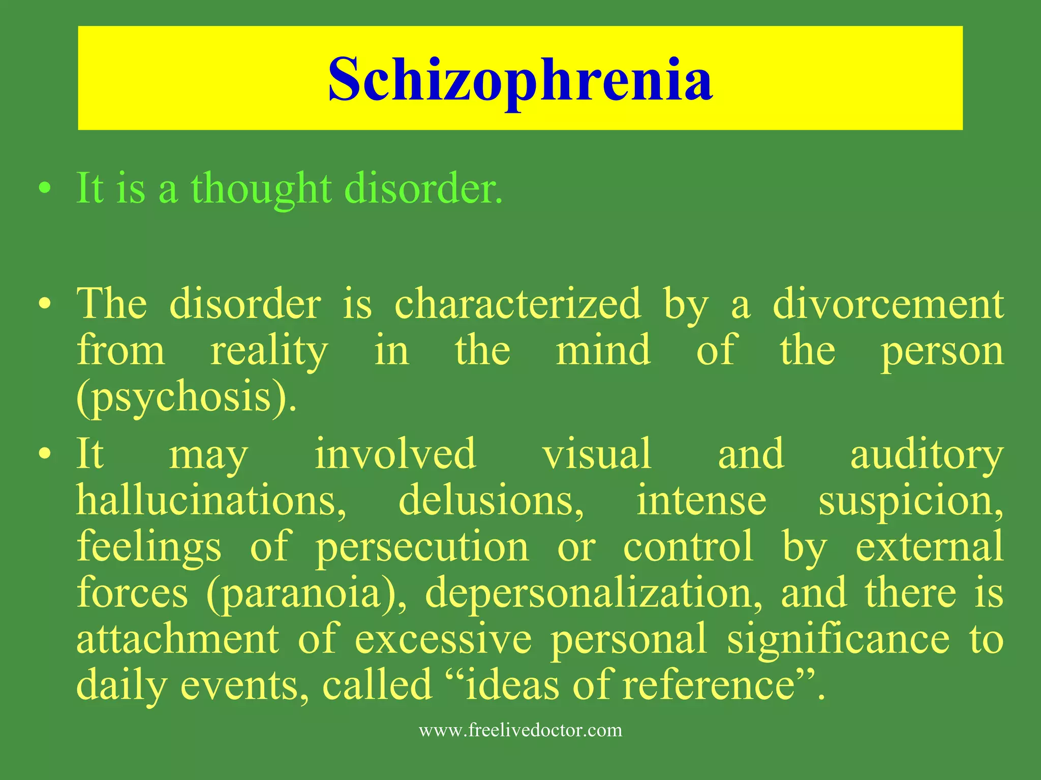 Schizophrenia It is a thought disorder. The disorder is characterized by a divorcement from reality in the mind of the person (psychosis). It may involved visual and auditory hallucinations, delusions, intense suspicion, feelings of persecution or control by external forces (paranoia), depersonalization, and there is attachment of excessive personal significance to daily events, called “ideas of reference”. www.freelivedoctor.com