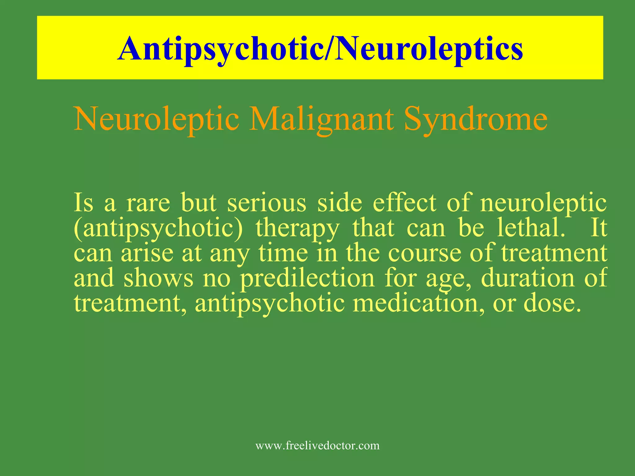 Antipsychotic/Neuroleptics Neuroleptic Malignant Syndrome Is a rare but serious side effect of neuroleptic (antipsychotic) therapy that can be lethal. It can arise at any time in the course of treatment and shows no predilection for age, duration of treatment, antipsychotic medication, or dose. www.freelivedoctor.com