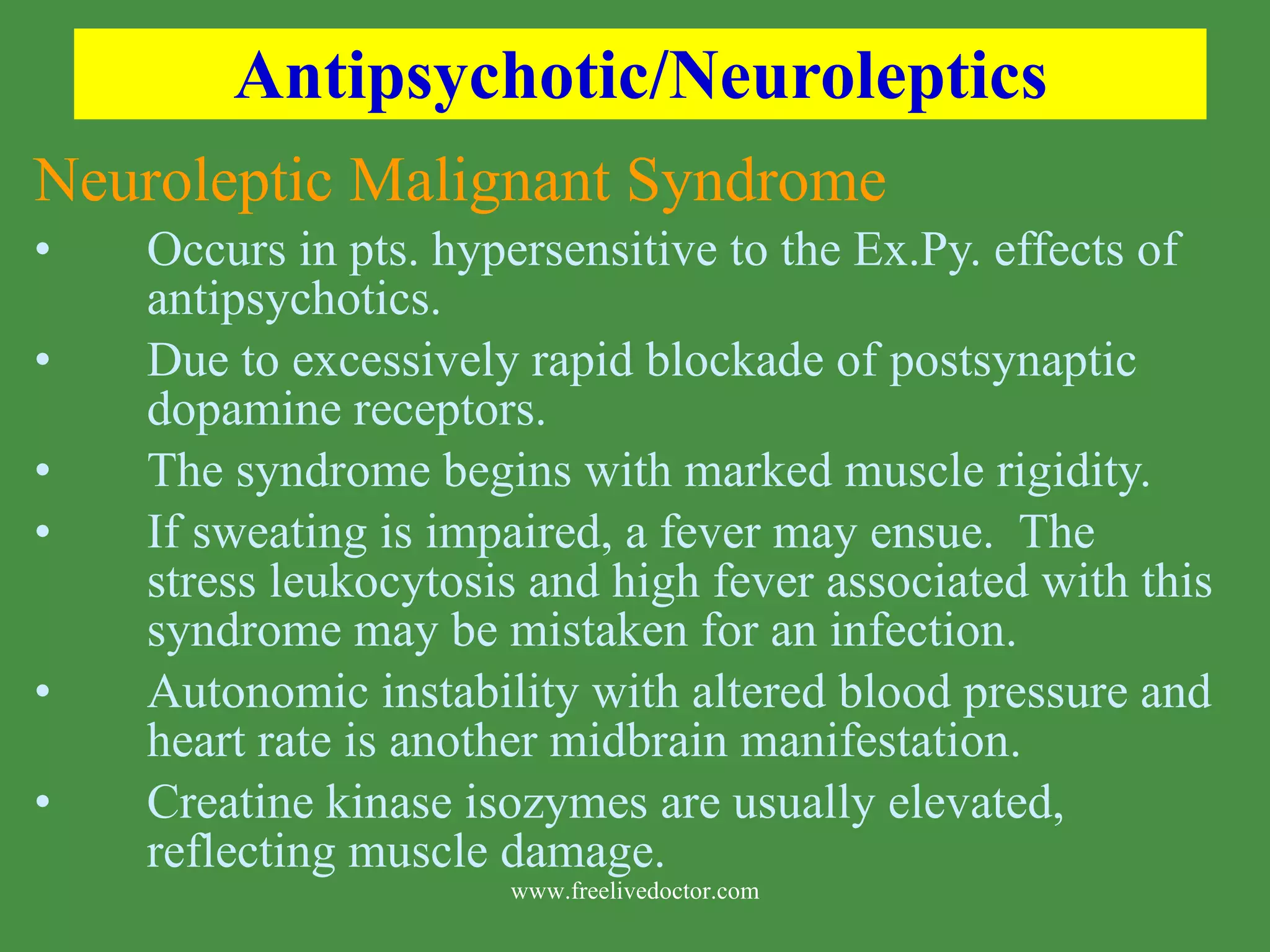 Antipsychotic/Neuroleptics Neuroleptic Malignant Syndrome Occurs in pts. hypersensitive to the Ex.Py. effects of antipsychotics. Due to excessively rapid blockade of postsynaptic dopamine receptors. The syndrome begins with marked muscle rigidity. If sweating is impaired, a fever may ensue. The stress leukocytosis and high fever associated with this syndrome may be mistaken for an infection. Autonomic instability with altered blood pressure and heart rate is another midbrain manifestation. Creatine kinase isozymes are usually elevated, reflecting muscle damage. www.freelivedoctor.com