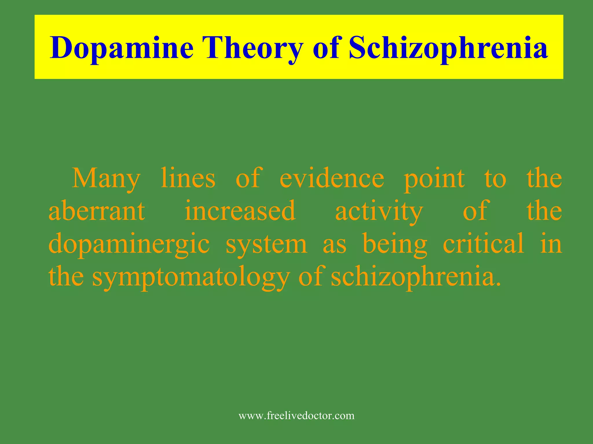Dopamine Theory of Schizophrenia Many lines of evidence point to the aberrant increased activity of the dopaminergic system as being critical in the symptomatology of schizophrenia. www.freelivedoctor.com