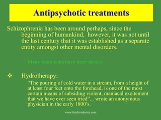 Antipsychotic treatments Schizophrenia has been around perhaps, since the beginning of humankind,  however, it was not until the last century that it was established as a separate entity amongst other mental disorders.  Many treatments have been devise: Hydrotherapy:  “ The pouring of cold water in a stream, from a height of at least four feet onto the forehead, is one of the most certain means of subsiding violent, maniacal excitement that we have ever seen tried”... wrote an anonymous physician in the early 1800’s. www.freelivedoctor.com 