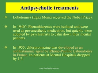 Antipsychotic treatments Lobotomies (Egaz Moniz received the Nobel Prize). In 1940’s Phenothiazenes were isolated and were used as pre-anesthetic medication, but quickly were adopted by psychiatrists to calm down their mental patients. In 1955, chlorpromazine was d eveloped as an antihistaminic agent by Rh ô ne-Pauline Laboratories in France.  In-patients at Mental Hospitals dropped by 1/3. www.freelivedoctor.com 