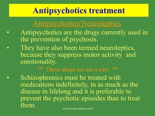 Antipsychotics treatment Antipsychotics/Neuroleptics   Antipsychotics are the drugs currently used in the prevention of psychosis. They have also been termed neuroleptics, because they suppress motor activity  and emotionality. **  These drugs are not a cure  ** Schizophrenics must be treated with medications indefinitely, in as much as the disease in lifelong and it is preferable to prevent the psychotic episodes than to treat them. www.freelivedoctor.com 