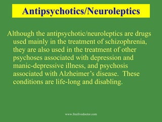 Antipsychotics/Neuroleptics Although the antipsychotic/neuroleptics are drugs used mainly in the treatment of schizophrenia, they are also used in the treatment of other psychoses associated with depression and manic-depressive illness, and psychosis associated with Alzheimer’s disease.  These conditions are life-long and disabling. www.freelivedoctor.com 
