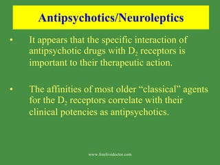 Antipsychotics/Neuroleptics It appears that the specific interaction of antipsychotic drugs with D 2  receptors is important to their therapeutic action. The affinities of most older “classical” agents for the D 2  receptors correlate with their clinical potencies as antipsychotics. www.freelivedoctor.com 