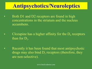 Antipsychotics/Neuroleptics Both D1 and D2 receptors are found in high concentrations in the striatum and the nucleus accumbens. Clozapine has a higher affinity for the D 4  receptors than for D 2 . Recently it has been found that most antipsychotic drugs may also bind D 3  receptors (therefore, they are non-selective). www.freelivedoctor.com 