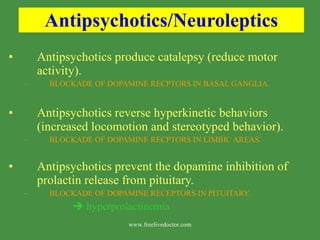 Antipsychotics/Neuroleptics Antipsychotics produce catalepsy (reduce motor activity). BLOCKADE OF DOPAMINE RECPTORS IN BASAL GANGLIA. Antipsychotics reverse hyperkinetic behaviors (increased locomotion and stereotyped behavior). BLOCKADE OF DOPAMINE RECPTORS IN LIMBIC AREAS. Antipsychotics prevent the dopamine inhibition of prolactin release from pituitary. BLOCKADE OF DOPAMINE RECEPTORS IN PITUITARY.    hyperprolactinemia www.freelivedoctor.com 
