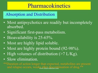 Pharmacokinetics Absorption and Distribution Most antipsychotics are readily but incompletely absorbed. Significant first-pass metabolism. Bioavailability is 25-65%. Most are highly lipid soluble. Most are highly protein bound (92-98%). High volumes of distribution (>7 L/Kg). Slow elimination. **Duration of action longer than expected, metabolites are present and relapse occurs, weeks after discontinuation of drug.** www.freelivedoctor.com 