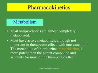 Pharmacokinetics Metabolism Most antipsychotics are almost completely metabolized. Most have active metabolites, although not important in therapeutic effect, with one exception. The metabolite of thioridazine,  mesoridazine , is more potent than the parent compound and accounts for most of the therapeutic effect. www.freelivedoctor.com 