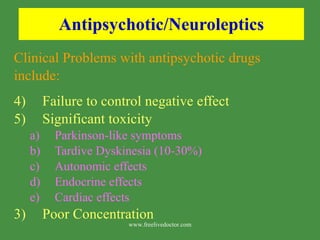 Antipsychotic/Neuroleptics Clinical Problems with antipsychotic drugs include: Failure to control negative effect Significant toxicity Parkinson-like symptoms Tardive Dyskinesia (10-30%) Autonomic effects Endocrine effects Cardiac effects 3)  Poor Concentration www.freelivedoctor.com 