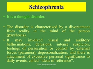 Schizophrenia It is a thought disorder. The disorder is characterized by a divorcement from reality in the mind of the person (psychosis). It may involved visual and auditory hallucinations, delusions, intense suspicion, feelings of persecution or control by external forces (paranoia), depersonalization, and there is attachment of excessive personal significance to daily events, called “ideas of reference”.  www.freelivedoctor.com 