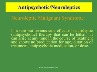 Antipsychotic/Neuroleptics Neuroleptic Malignant Syndrome Is a rare but serious side effect of neuroleptic (antipsychotic) therapy that can be lethal.  It can arise at any time in the course of treatment and shows no predilection for age, duration of treatment, antipsychotic medication, or dose.  www.freelivedoctor.com 