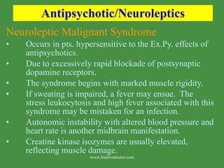 Antipsychotic/Neuroleptics Neuroleptic Malignant Syndrome Occurs in pts. hypersensitive to the Ex.Py. effects of antipsychotics. Due to excessively rapid blockade of postsynaptic dopamine receptors. The syndrome begins with marked muscle rigidity.  If sweating is impaired, a fever may ensue.  The stress leukocytosis and high fever associated with this syndrome may be mistaken for an infection.  Autonomic instability with altered blood pressure and heart rate is another midbrain manifestation. Creatine kinase isozymes are usually elevated, reflecting muscle damage.  www.freelivedoctor.com 