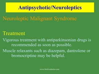 Antipsychotic/Neuroleptics Neuroleptic Malignant Syndrome Treatment  Vigorous treatment with antiparkinsonian drugs is recommended as soon as possible. Muscle relaxants such as diazepam, dantrolene or bromocriptine may be helpful. www.freelivedoctor.com 