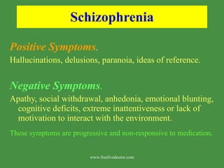 Schizophrenia Positive Symptoms .   Hallucinations, delusions, paranoia, ideas of reference. Negative Symptoms .  Apathy, social withdrawal, anhedonia, emotional blunting, cognitive deficits, extreme inattentiveness or lack of motivation to interact with the environment. These symptoms are progressive and non-responsive to medication . www.freelivedoctor.com 