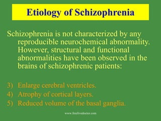 Etiology of Schizophrenia Schizophrenia is not characterized by any reproducible neurochemical abnormality.  However, structural and functional abnormalities have been observed in the brains of schizophrenic patients: Enlarge cerebral ventricles. Atrophy of cortical layers. Reduced volume of the basal ganglia. www.freelivedoctor.com 