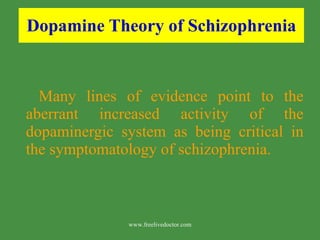 Dopamine Theory of Schizophrenia Many lines of evidence point to the aberrant increased activity of the dopaminergic system as being critical in the symptomatology of schizophrenia. www.freelivedoctor.com 