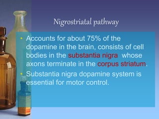 Nigrostriatal pathway
• Accounts for about 75% of the
dopamine in the brain, consists of cell
bodies in the substantia nigra whose
axons terminate in the corpus striatum.
• Substantia nigra dopamine system is
essential for motor control.
 