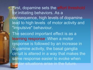 • First, dopamine sets the effort threshold
for initiating behaviors. As a
consequence, high levels of dopamine
lead to high levels of motor activity and
"impulsive" behaviour.
• The second important effect is as a
learning response. When a motor
response is followed by an increase in
dopamine activity, the basal ganglia
circuit is altered in a way that makes the
same response easier to evoke when
similar situations arise in the future.
 