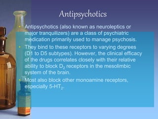 Antipsychotics
• Antipsychotics (also known as neuroleptics or
major tranquilizers) are a class of psychiatric
medication primarily used to manage psychosis.
• They bind to these receptors to varying degrees
(D1 to D5 subtypes). However, the clinical efficacy
of the drugs correlates closely with their relative
ability to block D2 receptors in the mesolimbic
system of the brain.
• Most also block other monoamine receptors,
especially 5-HT2.
 