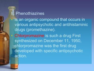 II. Phenothiazines
• is an organic compound that occurs in
various antipsychotic and antihistaminic
drugs (promethazine).
• Chlorpromazine is such a drug First
synthesized on December 11, 1950,
chlorpromazine was the first drug
developed with specific antipsychotic
action.
 