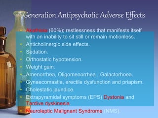 1st Generation Antipsychotic Adverse Effects
• Akathisia (60%); restlessness that manifests itself
with an inability to sit still or remain motionless.
• Anticholinergic side effects.
• Sedation.
• Orthostatic hypotension.
• Weight gain.
• Amenorrhea, Oligomenorrhea , Galactorhoea.
• Gynaecomastia, erectile dysfunction and priapism.
• Cholestatic jaundice.
• Extrapyramidal symptoms (EPS) Dystonia and
Tardive dyskinesia.
• Neuroleptic Malignant Syndrome (NMS).
 