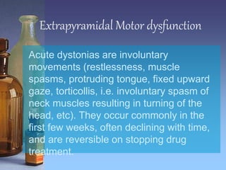 Extrapyramidal Motor dysfunction
Acute dystonias are involuntary
movements (restlessness, muscle
spasms, protruding tongue, fixed upward
gaze, torticollis, i.e. involuntary spasm of
neck muscles resulting in turning of the
head, etc). They occur commonly in the
first few weeks, often declining with time,
and are reversible on stopping drug
treatment.
 