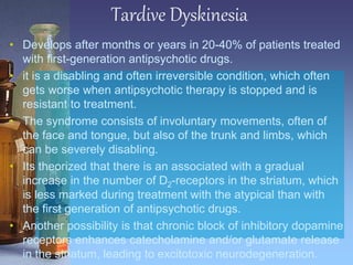 Tardive Dyskinesia
• Develops after months or years in 20-40% of patients treated
with first-generation antipsychotic drugs.
• it is a disabling and often irreversible condition, which often
gets worse when antipsychotic therapy is stopped and is
resistant to treatment.
• The syndrome consists of involuntary movements, often of
the face and tongue, but also of the trunk and limbs, which
can be severely disabling.
• Its theorized that there is an associated with a gradual
increase in the number of D2-receptors in the striatum, which
is less marked during treatment with the atypical than with
the first generation of antipsychotic drugs.
• Another possibility is that chronic block of inhibitory dopamine
receptors enhances catecholamine and/or glutamate release
in the striatum, leading to excitotoxic neurodegeneration.
 