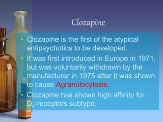 Clozapine
• Clozapine is the first of the atypical
antipsychotics to be developed.
• It was first introduced in Europe in 1971,
but was voluntarily withdrawn by the
manufacturer in 1975 after it was shown
to cause Agranulocytosis.
• Clozapine has shown high affinity for
D4-receptors subtype.
 