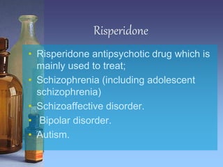 Risperidone
• Risperidone antipsychotic drug which is
mainly used to treat;
• Schizophrenia (including adolescent
schizophrenia)
• Schizoaffective disorder.
• Bipolar disorder.
• Autism.
 