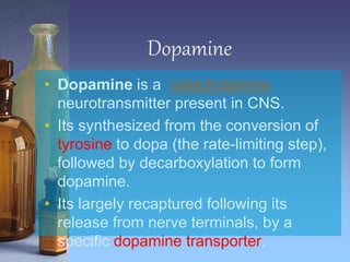 Dopamine
• Dopamine is a catecholamine
neurotransmitter present in CNS.
• Its synthesized from the conversion of
tyrosine to dopa (the rate-limiting step),
followed by decarboxylation to form
dopamine.
• Its largely recaptured following its
release from nerve terminals, by a
specific dopamine transporter.
 