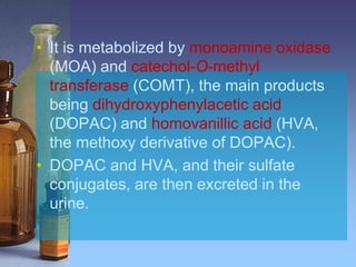 • It is metabolized by monoamine oxidase
(MOA) and catechol-O-methyl
transferase (COMT), the main products
being dihydroxyphenylacetic acid
(DOPAC) and homovanillic acid (HVA,
the methoxy derivative of DOPAC).
• DOPAC and HVA, and their sulfate
conjugates, are then excreted in the
urine.
 