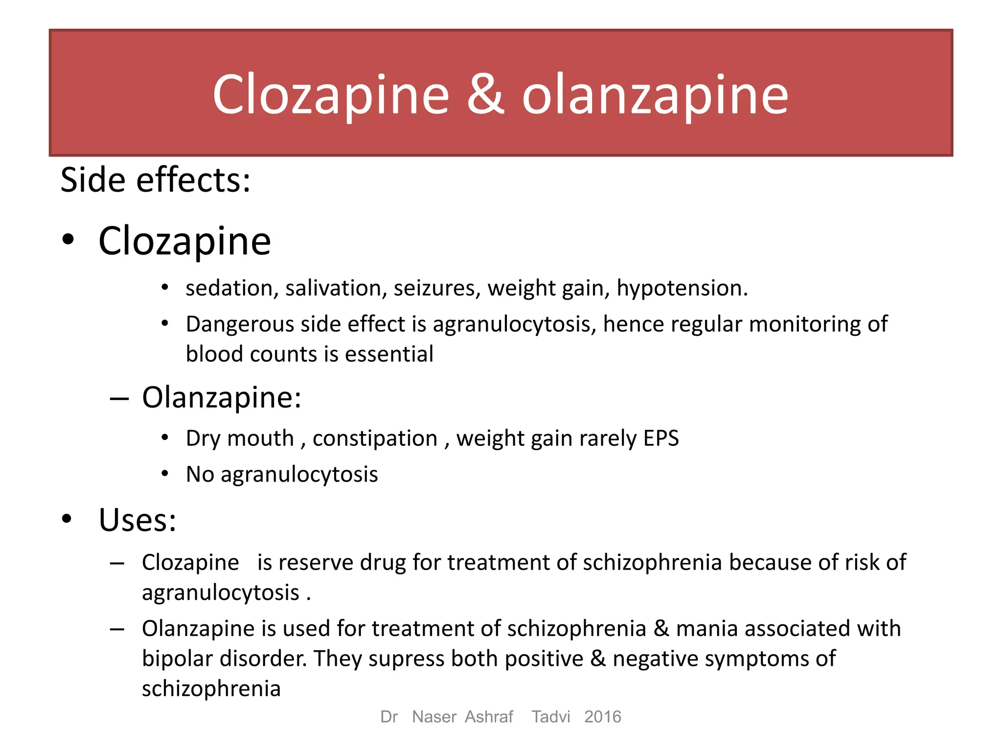 Side effects:
• Clozapine
• sedation, salivation, seizures, weight gain, hypotension.
• Dangerous side effect is agranulocytosis, hence regular monitoring of
blood counts is essential
– Olanzapine:
• Dry mouth , constipation , weight gain rarely EPS
• No agranulocytosis
• Uses:
– Clozapine is reserve drug for treatment of schizophrenia because of risk of
agranulocytosis .
– Olanzapine is used for treatment of schizophrenia & mania associated with
bipolar disorder. They supress both positive & negative symptoms of
schizophrenia
Dr Naser Ashraf Tadvi 2016
Clozapine & olanzapine