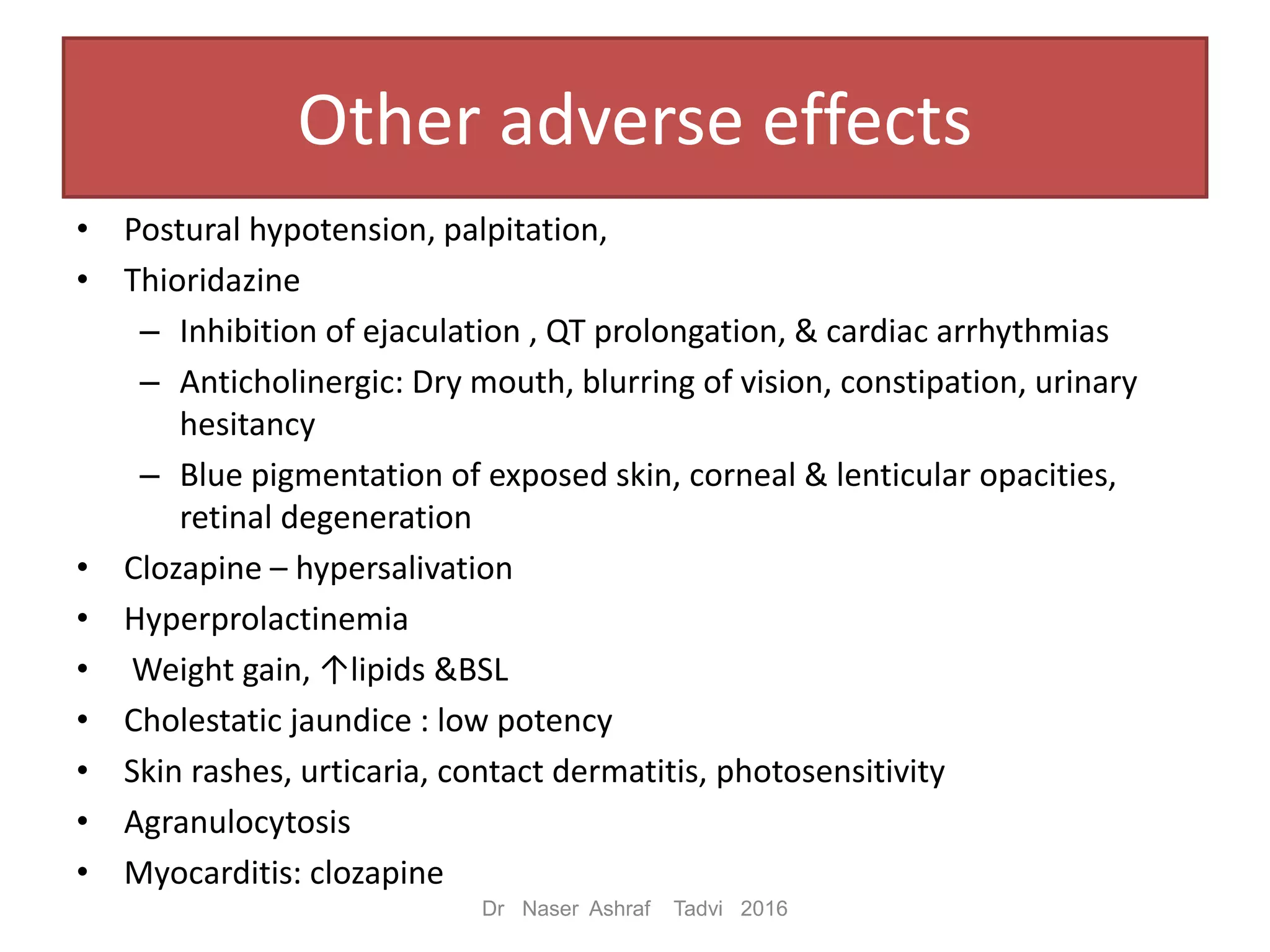 Other adverse effects
• Postural hypotension, palpitation,
• Thioridazine
– Inhibition of ejaculation , QT prolongation, & cardiac arrhythmias
– Anticholinergic: Dry mouth, blurring of vision, constipation, urinary
hesitancy
– Blue pigmentation of exposed skin, corneal & lenticular opacities,
retinal degeneration
• Clozapine – hypersalivation
• Hyperprolactinemia
• Weight gain, ↑lipids &BSL
• Cholestatic jaundice : low potency
• Skin rashes, urticaria, contact dermatitis, photosensitivity
• Agranulocytosis
• Myocarditis: clozapine
Dr Naser Ashraf Tadvi 2016