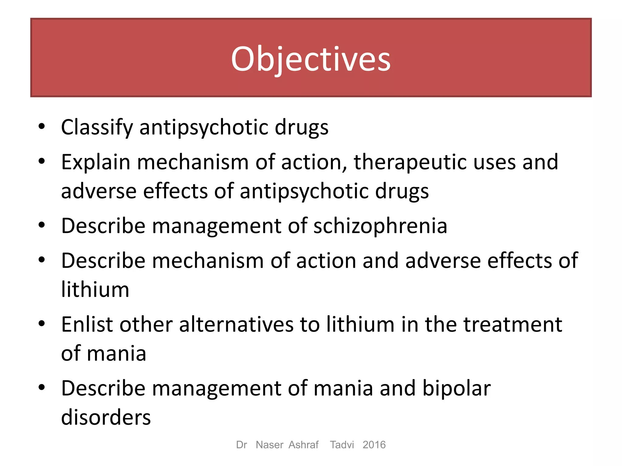 Objectives
• Classify antipsychotic drugs
• Explain mechanism of action, therapeutic uses and
adverse effects of antipsychotic drugs
• Describe management of schizophrenia
• Describe mechanism of action and adverse effects of
lithium
• Enlist other alternatives to lithium in the treatment
of mania
• Describe management of mania and bipolar
disorders
Dr Naser Ashraf Tadvi 2016