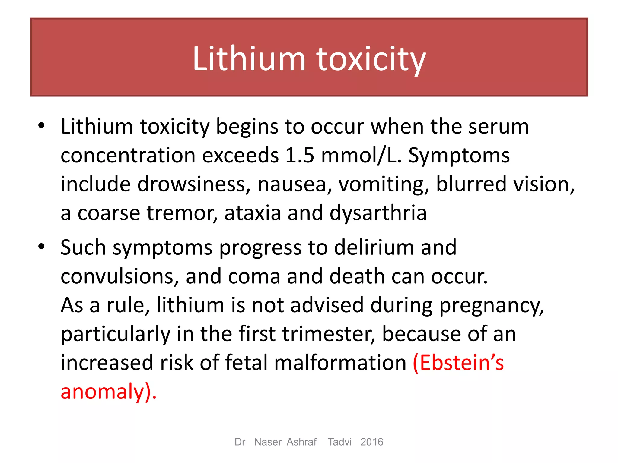 Lithium toxicity
• Lithium toxicity begins to occur when the serum
concentration exceeds 1.5 mmol/L. Symptoms
include drowsiness, nausea, vomiting, blurred vision,
a coarse tremor, ataxia and dysarthria
• Such symptoms progress to delirium and
convulsions, and coma and death can occur.
As a rule, lithium is not advised during pregnancy,
particularly in the first trimester, because of an
increased risk of fetal malformation (Ebstein’s
anomaly).
Dr Naser Ashraf Tadvi 2016