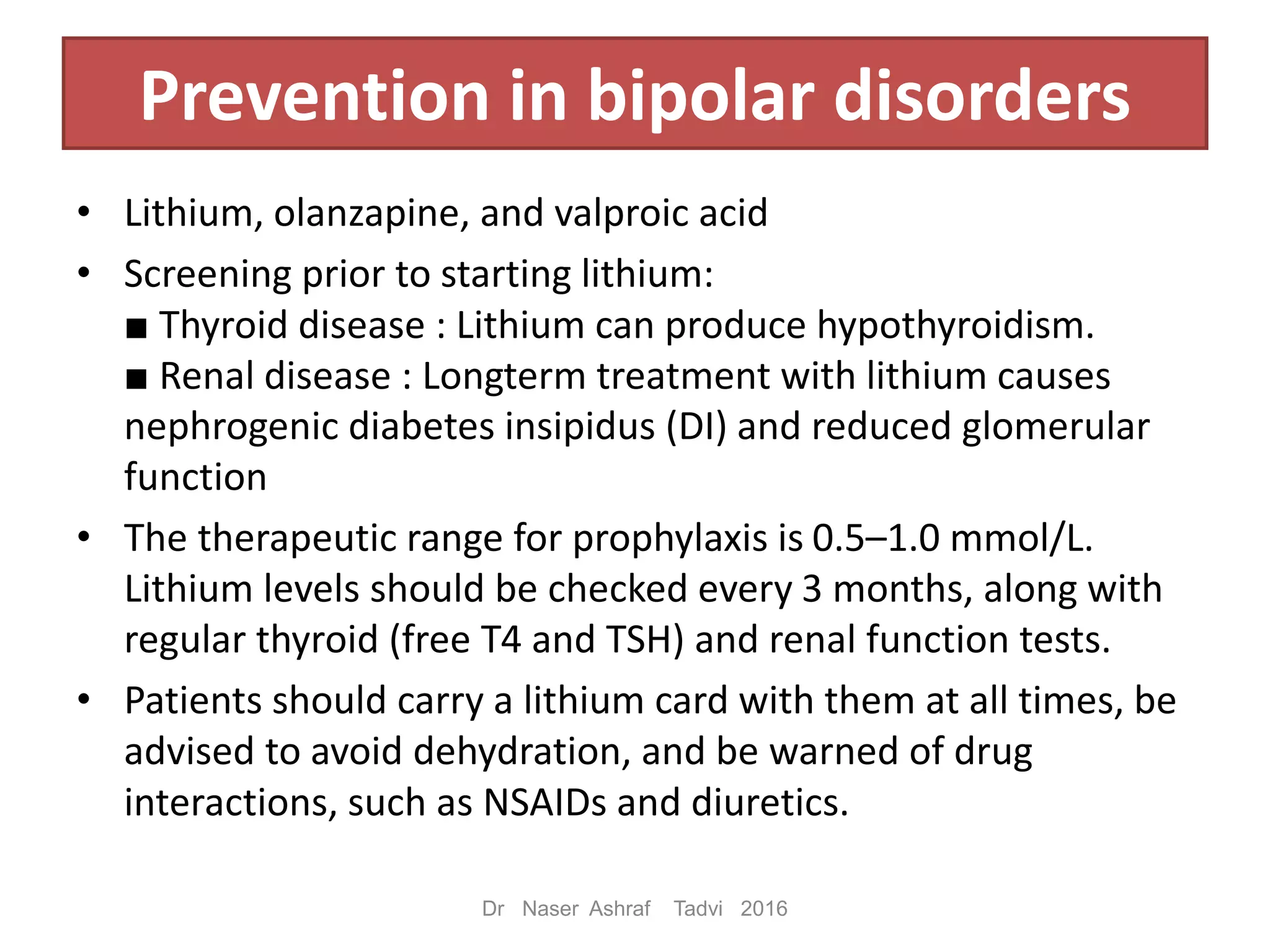 Prevention in bipolar disorders
• Lithium, olanzapine, and valproic acid
• Screening prior to starting lithium:
■ Thyroid disease : Lithium can produce hypothyroidism.
■ Renal disease : Longterm treatment with lithium causes
nephrogenic diabetes insipidus (DI) and reduced glomerular
function
• The therapeutic range for prophylaxis is 0.5–1.0 mmol/L.
Lithium levels should be checked every 3 months, along with
regular thyroid (free T4 and TSH) and renal function tests.
• Patients should carry a lithium card with them at all times, be
advised to avoid dehydration, and be warned of drug
interactions, such as NSAIDs and diuretics.
Dr Naser Ashraf Tadvi 2016